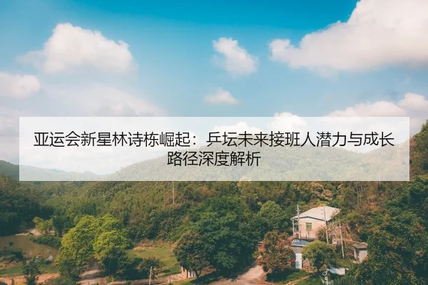 亚运会新星林诗栋崛起：乒坛未来接班人潜力与成长路径深度解析